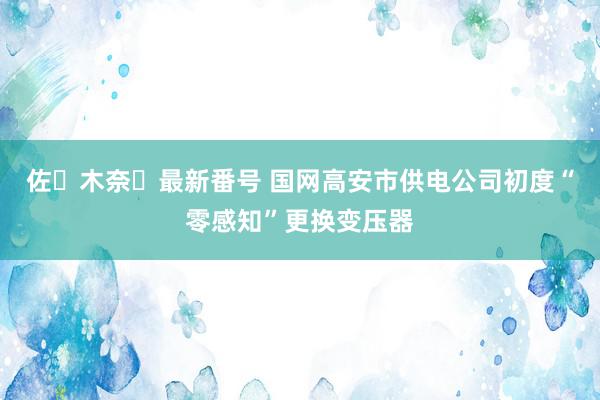 佐々木奈々最新番号 国网高安市供电公司初度“零感知”更换变压器