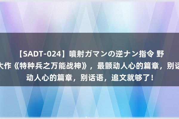 【SADT-024】噴射ガマンの逆ナン指令 野外浣腸悪戯 成名大作《特种兵之万能战神》，最颤动人心的篇章，别话语，追文就够了！