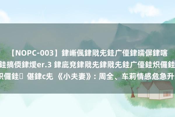 【NOPC-003】銉嶃偑銉戙兂銈广儓銉曘偋銉嗐偅銉冦偡銉ャ儫銉ャ兗銈搞偄銉燰er.3 銉庛兗銉戙兂銉戙兂銈广儓銈炽儸銈偡銉с兂 《小夫妻》: 周全、车莉情感危急升级, 生涯运转一地鸡毛