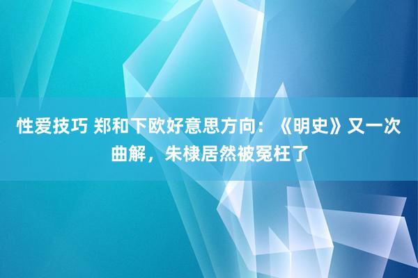 性爱技巧 郑和下欧好意思方向：《明史》又一次曲解，朱棣居然被冤枉了