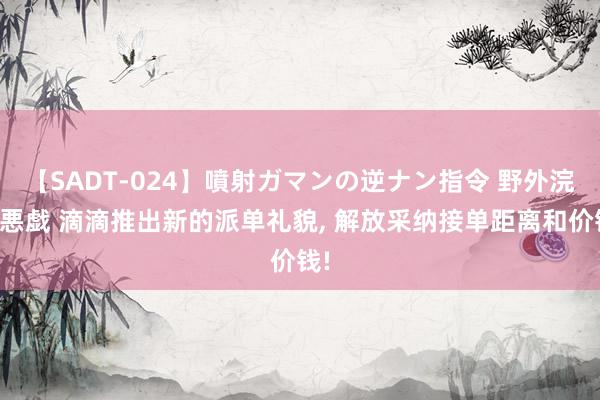 【SADT-024】噴射ガマンの逆ナン指令 野外浣腸悪戯 滴滴推出新的派单礼貌, 解放采纳接单距离和价钱!