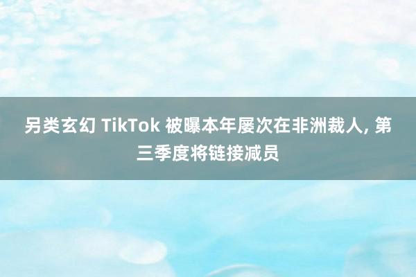 另类玄幻 TikTok 被曝本年屡次在非洲裁人, 第三季度将链接减员