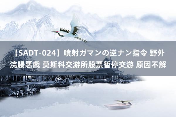 【SADT-024】噴射ガマンの逆ナン指令 野外浣腸悪戯 莫斯科交游所股票暂停交游 原因不解