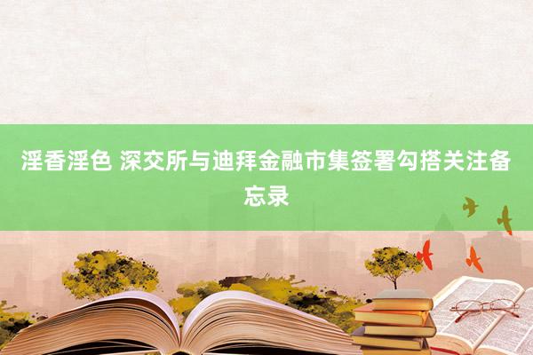 淫香淫色 深交所与迪拜金融市集签署勾搭关注备忘录