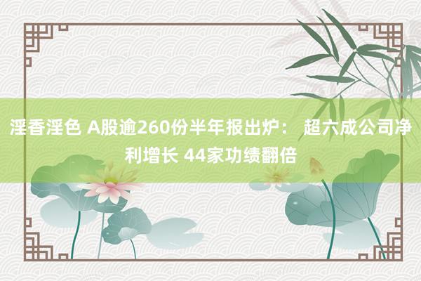 淫香淫色 A股逾260份半年报出炉： 超六成公司净利增长 44家功绩翻倍