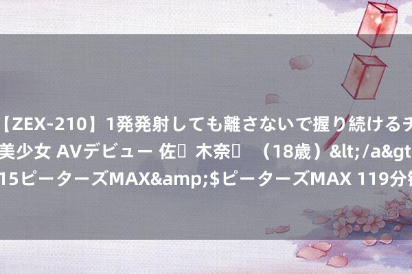 【ZEX-210】1発発射しても離さないで握り続けるチ○ポ大好きパイパン美少女 AVデビュー 佐々木奈々 （18歳）</a>2014-01-15ピーターズMAX&$ピーターズMAX 119分钟 MLF利率计谋色调明显淡化