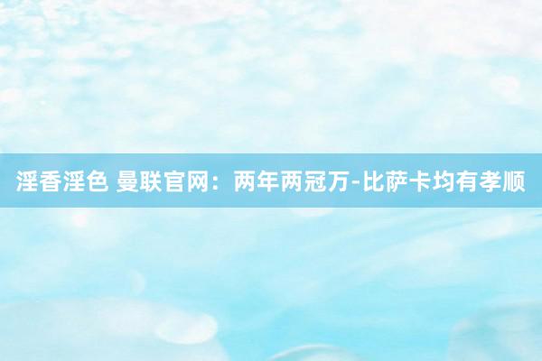 淫香淫色 曼联官网：两年两冠万-比萨卡均有孝顺