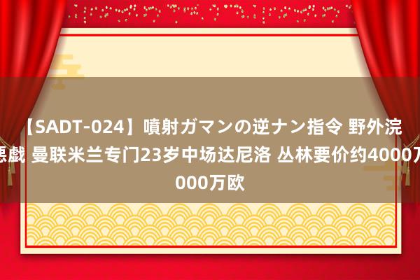 【SADT-024】噴射ガマンの逆ナン指令 野外浣腸悪戯 曼联米兰专门23岁中场达尼洛 丛林要价约4000万欧