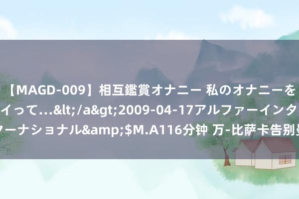 【MAGD-009】相互鑑賞オナニー 私のオナニーを見ながら、あなたもイって…</a>2009-04-17アルファーインターナショナル&$M.A116分钟 万-比萨卡告别曼联：我扫尾了好多梦念念