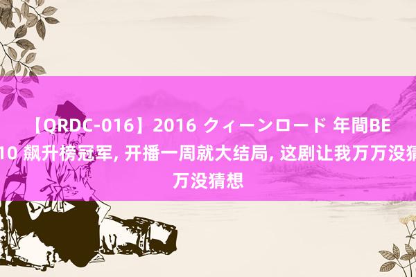 【QRDC-016】2016 クィーンロード 年間BEST10 飙升榜冠军, 开播一周就大结局, 这剧让我万万没猜想