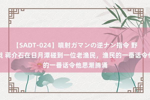 【SADT-024】噴射ガマンの逆ナン指令 野外浣腸悪戯 蒋介石在日月潭碰到一位老渔民，渔民的一番话令他思潮腾涌