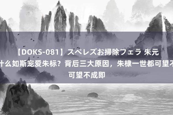 【DOKS-081】スペレズお掃除フェラ 朱元璋为什么如斯宠爱朱标？背后三大原因，朱棣一世都可望不成即