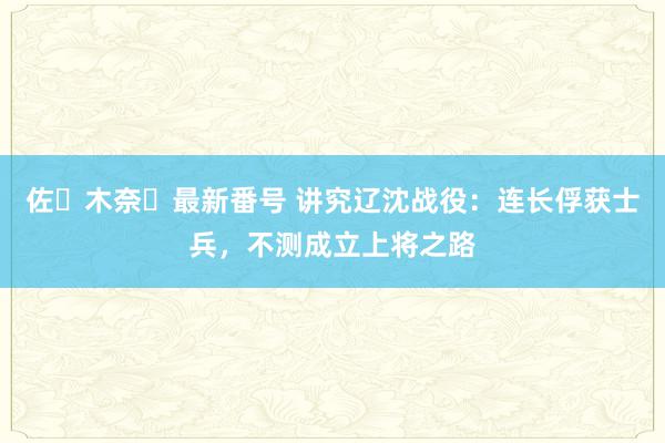 佐々木奈々最新番号 讲究辽沈战役：连长俘获士兵，不测成立上将之路