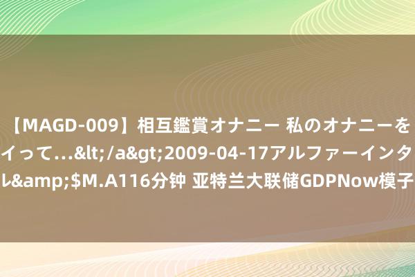 【MAGD-009】相互鑑賞オナニー 私のオナニーを見ながら、あなたもイって…</a>2009-04-17アルファーインターナショナル&$M.A116分钟 亚特兰大联储GDPNow模子瞻望好意思国第三季度GDP增速为2.4%