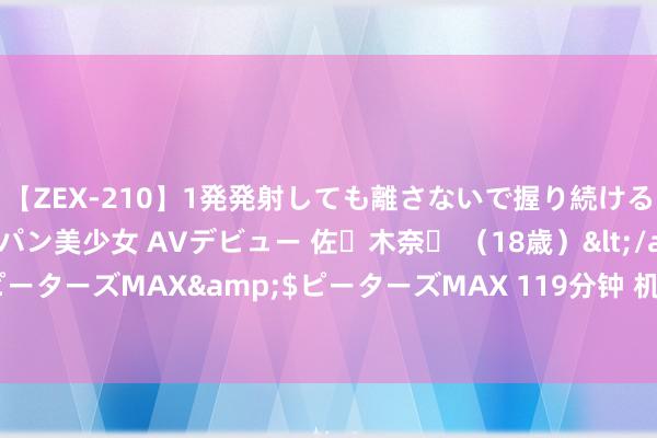 【ZEX-210】1発発射しても離さないで握り続けるチ○ポ大好きパイパン美少女 AVデビュー 佐々木奈々 （18歳）</a>2014-01-15ピーターズMAX&$ピーターズMAX 119分钟 机构称诬捏银行将加重泰国金融业竞争