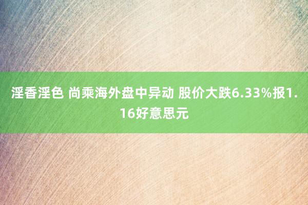 淫香淫色 尚乘海外盘中异动 股价大跌6.33%报1.16好意思元