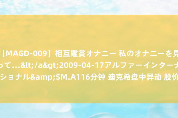 【MAGD-009】相互鑑賞オナニー 私のオナニーを見ながら、あなたもイって…</a>2009-04-17アルファーインターナショナル&$M.A116分钟 迪克希盘中异动 股价大涨8.32%报0.893好意思元