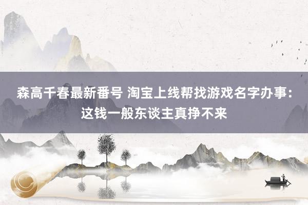 森高千春最新番号 淘宝上线帮找游戏名字办事：这钱一般东谈主真挣不来