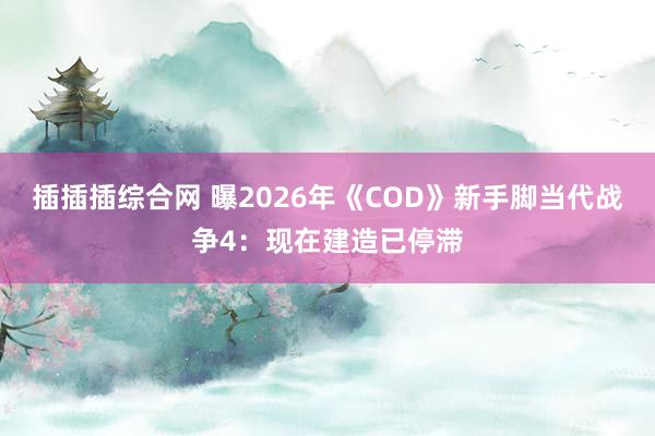 插插插综合网 曝2026年《COD》新手脚当代战争4：现在建造已停滞