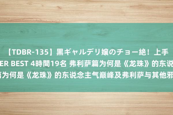 【TDBR-135】黒ギャルデリ嬢のチョー絶！上手いフェラチオ！！SUPER BEST 4時間19名 弗利萨篇为何是《龙珠》的东说念主气巅峰及弗利萨与其他邪派的不同
