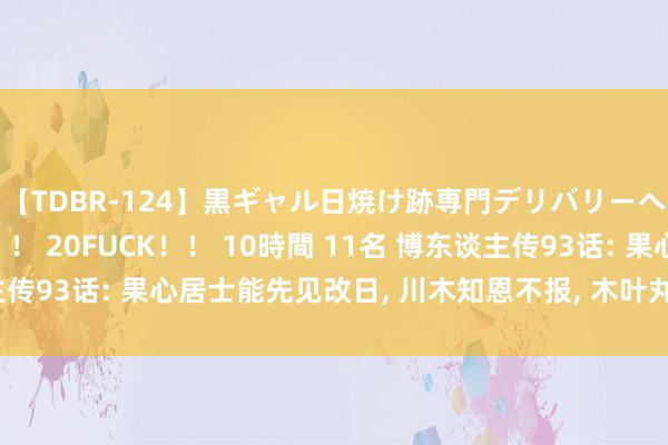 【TDBR-124】黒ギャル日焼け跡専門デリバリーヘルス チョーベスト！！ 20FUCK！！ 10時間 11名 博东谈主传93话: 果心居士能先见改日, 川木知恩不报, 木叶丸收拢博东谈主