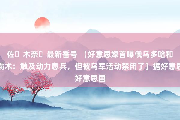 佐々木奈々最新番号 【好意思媒首曝俄乌多哈和谈霸术：触及动力息兵，但被乌军活动禁闭了】据好意思国