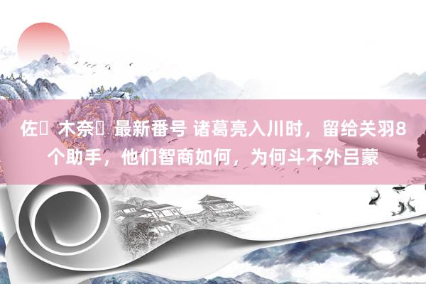 佐々木奈々最新番号 诸葛亮入川时，留给关羽8个助手，他们智商如何，为何斗不外吕蒙