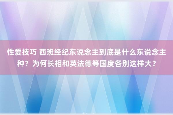 性爱技巧 西班经纪东说念主到底是什么东说念主种？为何长相和英法德等国度各别这样大？