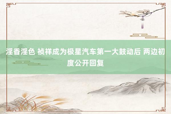 淫香淫色 祯祥成为极星汽车第一大鼓动后 两边初度公开回复