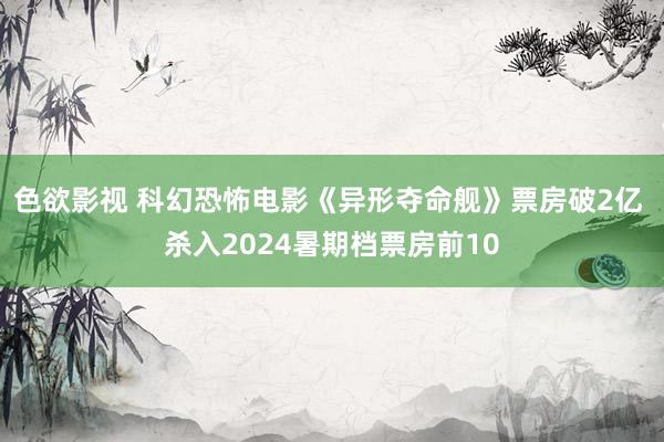 色欲影视 科幻恐怖电影《异形夺命舰》票房破2亿 杀入2024暑期档票房前10