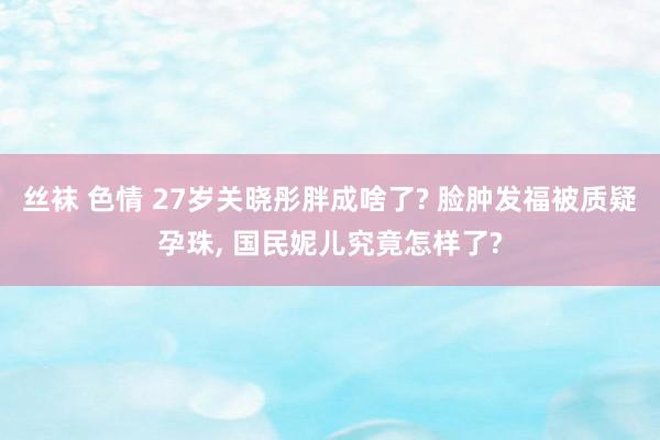 丝袜 色情 27岁关晓彤胖成啥了? 脸肿发福被质疑孕珠, 国民妮儿究竟怎样了?