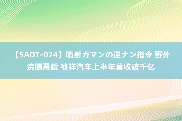 【SADT-024】噴射ガマンの逆ナン指令 野外浣腸悪戯 祯祥汽车上半年营收破千亿