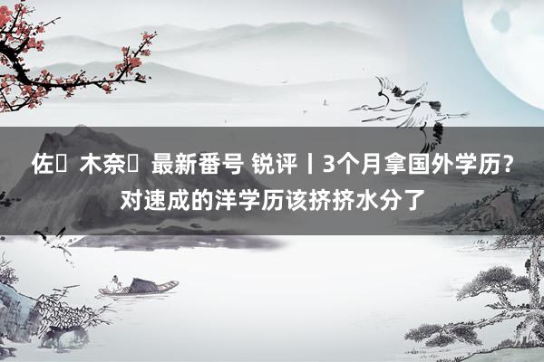 佐々木奈々最新番号 锐评丨3个月拿国外学历？对速成的洋学历该挤挤水分了