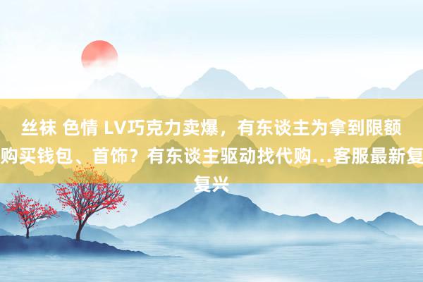 丝袜 色情 LV巧克力卖爆，有东谈主为拿到限额先购买钱包、首饰？有东谈主驱动找代购…客服最新复兴