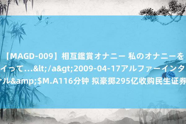 【MAGD-009】相互鑑賞オナニー 私のオナニーを見ながら、あなたもイって…</a>2009-04-17アルファーインターナショナル&$M.A116分钟 拟豪掷295亿收购民生证券，国联证券“惊天大手笔”背后的隐忧