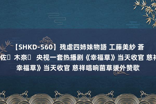 【SHKD-560】残虐四姉妹物語 工藤美紗 蒼井さくら 中谷美結 佐々木奈々 央视一套热播剧《幸福草》当天收官 慈祥唱响菌草援外赞歌