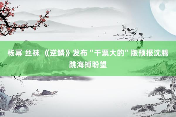 杨幂 丝袜 《逆鳞》发布“干票大的”版预报沈腾跳海搏盼望