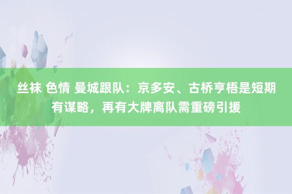 丝袜 色情 曼城跟队：京多安、古桥亨梧是短期有谋略，再有大牌离队需重磅引援