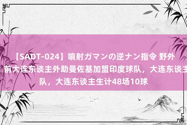 【SADT-024】噴射ガマンの逆ナン指令 野外浣腸悪戯 官方：前大连东谈主外助曼佐基加盟印度球队，大连东谈主生计48场10球