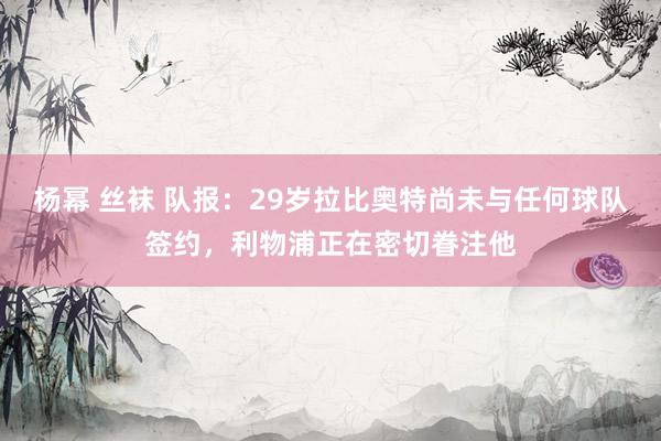 杨幂 丝袜 队报：29岁拉比奥特尚未与任何球队签约，利物浦正在密切眷注他