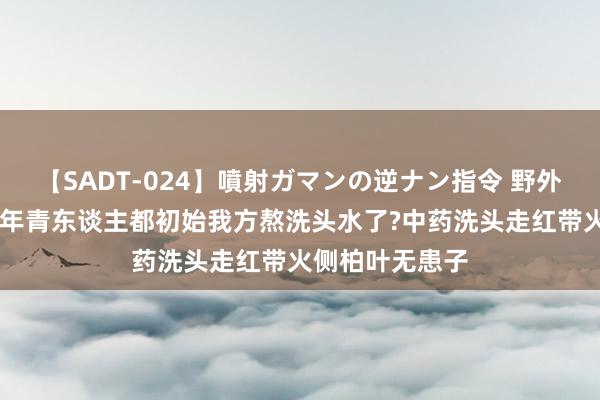 【SADT-024】噴射ガマンの逆ナン指令 野外浣腸悪戯 这届年青东谈主都初始我方熬洗头水了?中药洗头走红带火侧柏叶无患子