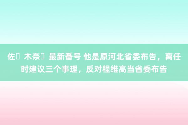 佐々木奈々最新番号 他是原河北省委布告，离任时建议三个事理，反对程维高当省委布告