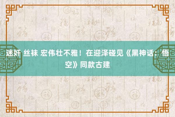 迷奸 丝袜 宏伟壮不雅！在迎泽碰见《黑神话：悟空》同款古建