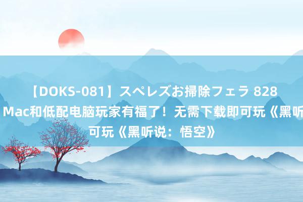 【DOKS-081】スペレズお掃除フェラ 828沿途畅玩！Mac和低配电脑玩家有福了！无需下载即可玩《黑听说：悟空》