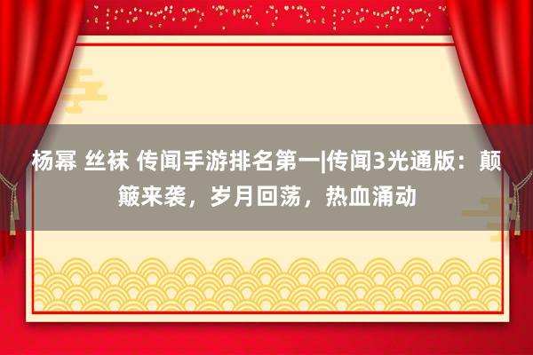 杨幂 丝袜 传闻手游排名第一|传闻3光通版：颠簸来袭，岁月回荡，热血涌动