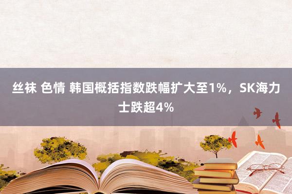 丝袜 色情 韩国概括指数跌幅扩大至1%，SK海力士跌超4%