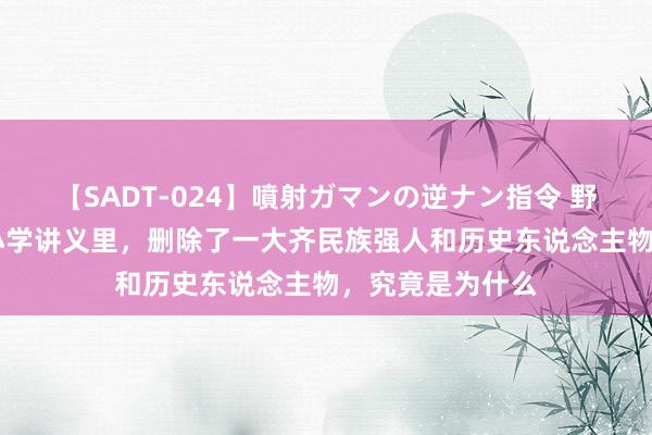 【SADT-024】噴射ガマンの逆ナン指令 野外浣腸悪戯 中小学讲义里，删除了一大齐民族强人和历史东说念主物，究竟是为什么