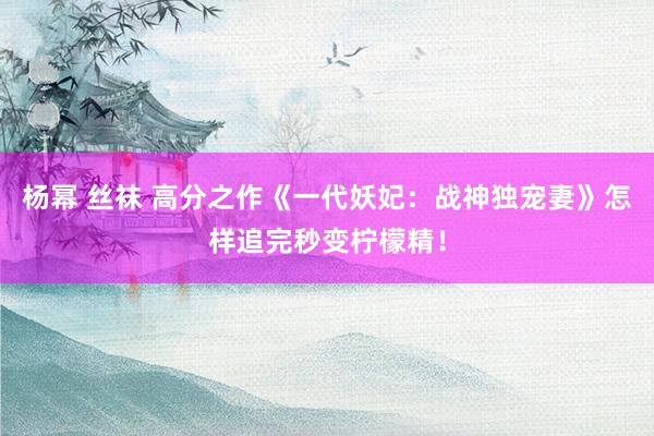 杨幂 丝袜 高分之作《一代妖妃：战神独宠妻》怎样追完秒变柠檬精！