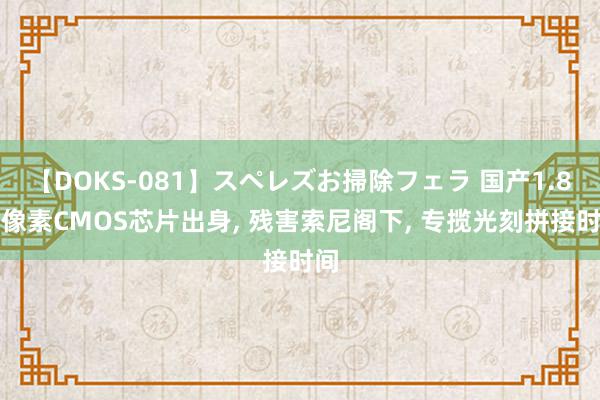 【DOKS-081】スペレズお掃除フェラ 国产1.8亿像素CMOS芯片出身, 残害索尼阁下, 专揽光刻拼接时间