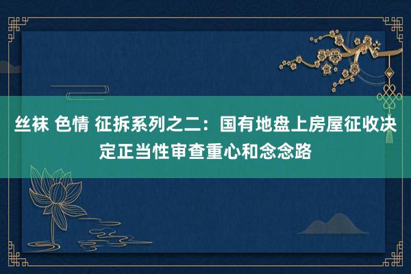 丝袜 色情 征拆系列之二：国有地盘上房屋征收决定正当性审查重心和念念路